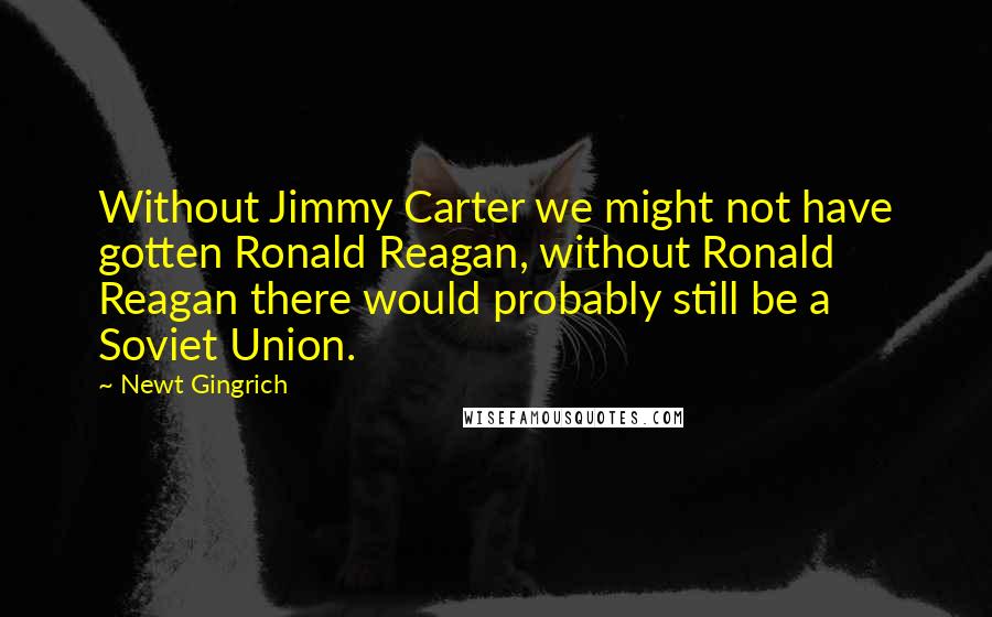 Newt Gingrich Quotes: Without Jimmy Carter we might not have gotten Ronald Reagan, without Ronald Reagan there would probably still be a Soviet Union.