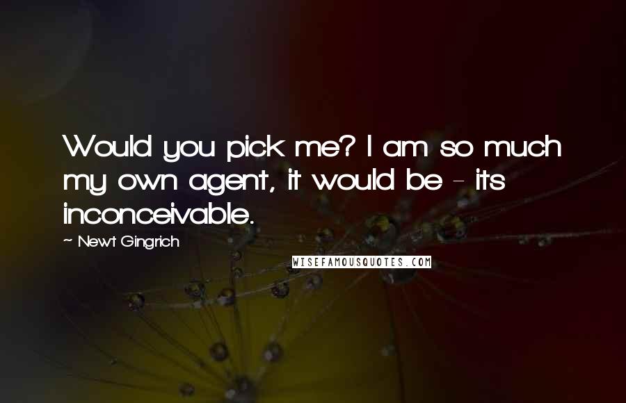 Newt Gingrich Quotes: Would you pick me? I am so much my own agent, it would be - its inconceivable.