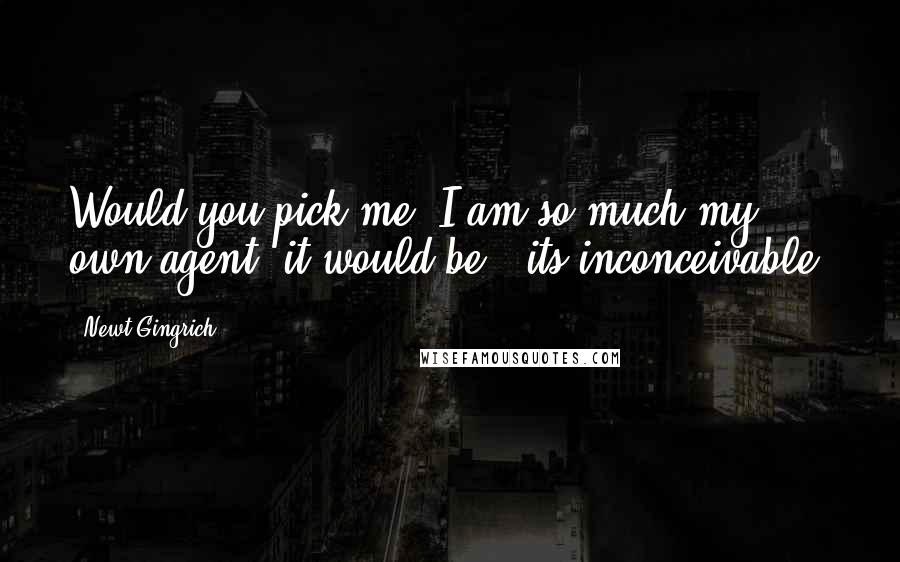 Newt Gingrich Quotes: Would you pick me? I am so much my own agent, it would be - its inconceivable.