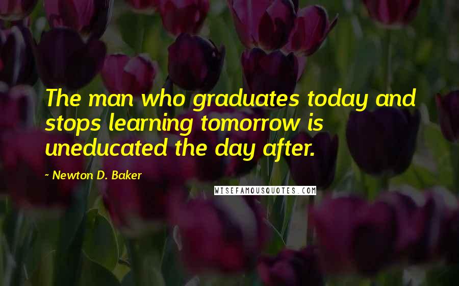 Newton D. Baker Quotes: The man who graduates today and stops learning tomorrow is uneducated the day after.
