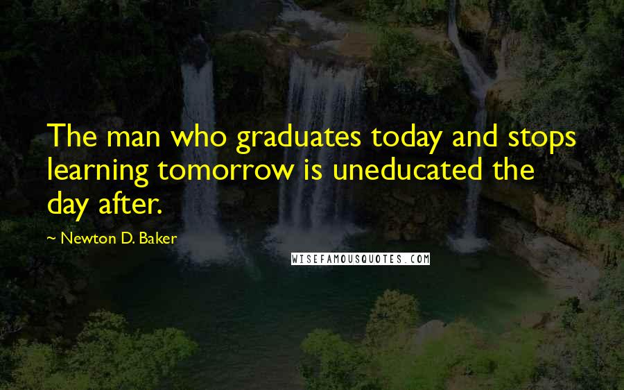 Newton D. Baker Quotes: The man who graduates today and stops learning tomorrow is uneducated the day after.