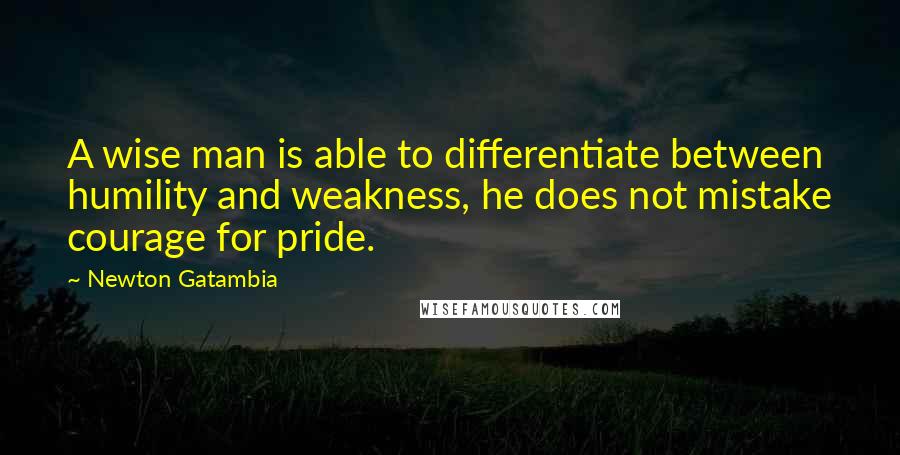 Newton Gatambia Quotes: A wise man is able to differentiate between humility and weakness, he does not mistake courage for pride.