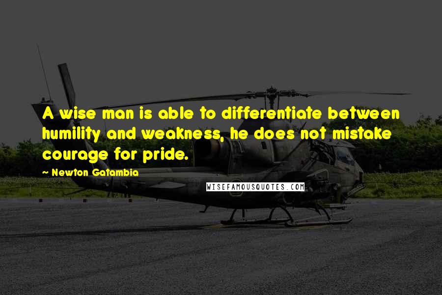 Newton Gatambia Quotes: A wise man is able to differentiate between humility and weakness, he does not mistake courage for pride.