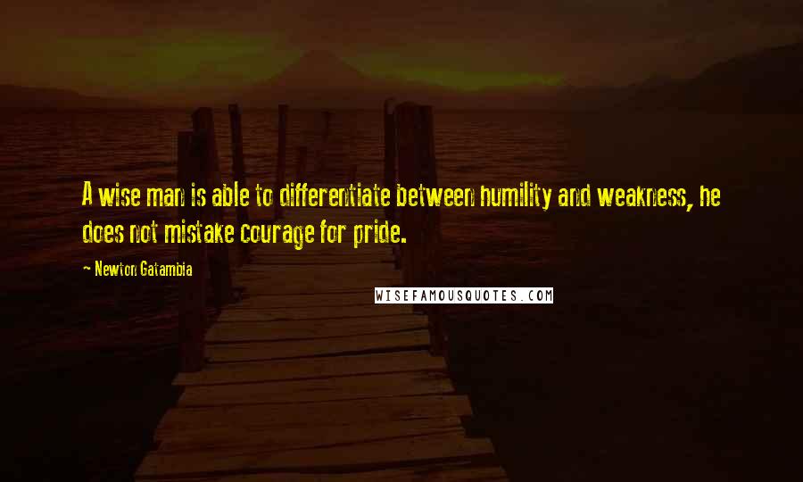 Newton Gatambia Quotes: A wise man is able to differentiate between humility and weakness, he does not mistake courage for pride.