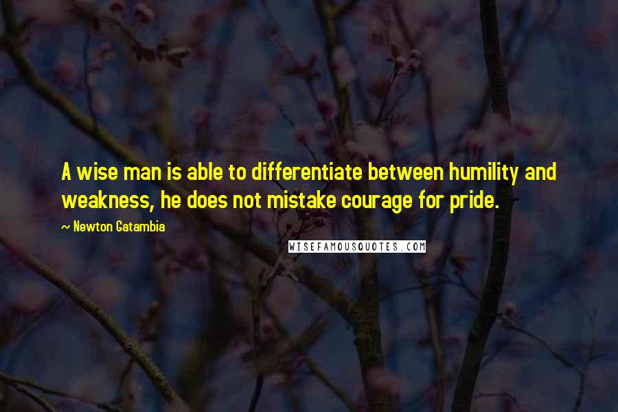 Newton Gatambia Quotes: A wise man is able to differentiate between humility and weakness, he does not mistake courage for pride.