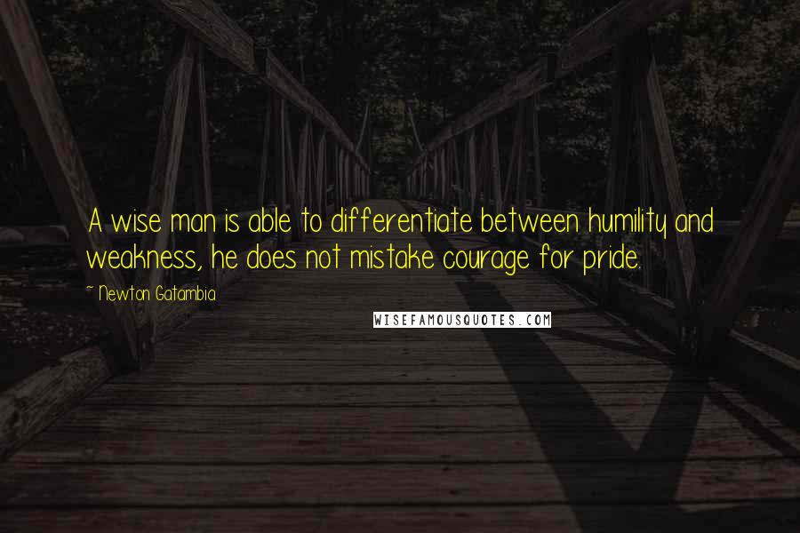 Newton Gatambia Quotes: A wise man is able to differentiate between humility and weakness, he does not mistake courage for pride.