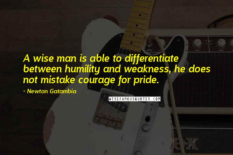 Newton Gatambia Quotes: A wise man is able to differentiate between humility and weakness, he does not mistake courage for pride.