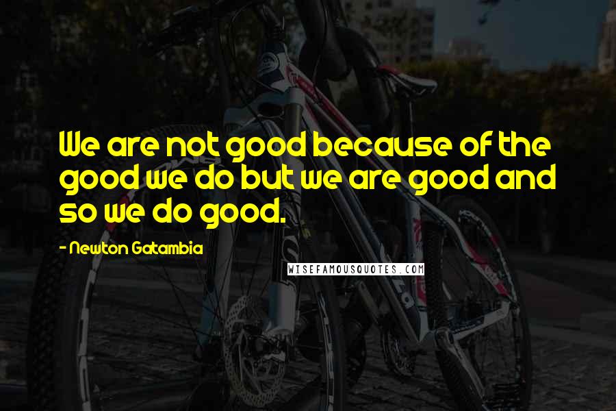 Newton Gatambia Quotes: We are not good because of the good we do but we are good and so we do good.