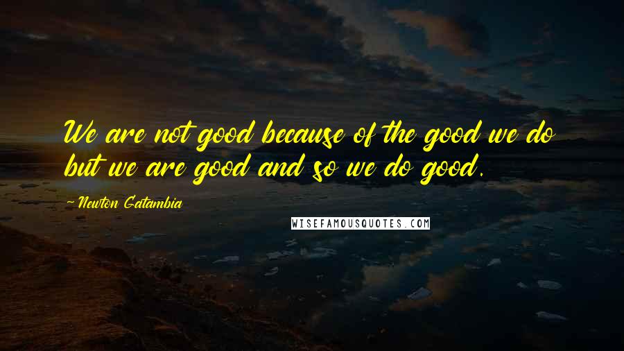 Newton Gatambia Quotes: We are not good because of the good we do but we are good and so we do good.