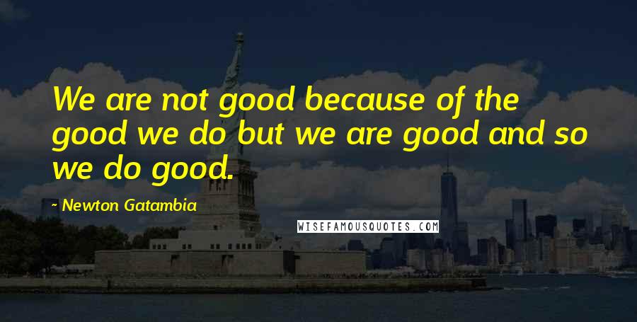 Newton Gatambia Quotes: We are not good because of the good we do but we are good and so we do good.