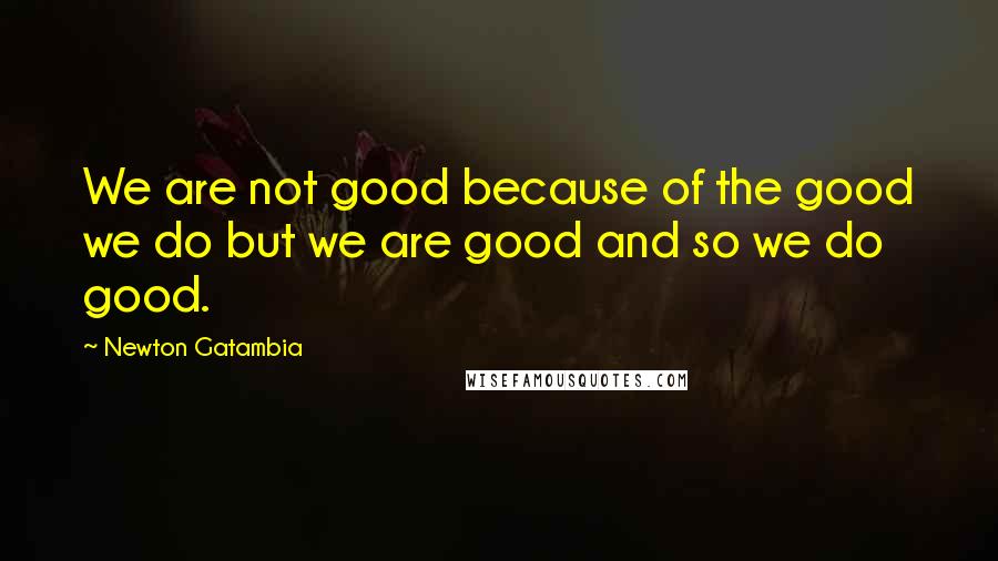 Newton Gatambia Quotes: We are not good because of the good we do but we are good and so we do good.