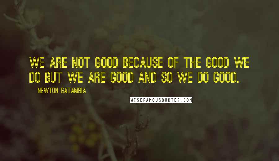 Newton Gatambia Quotes: We are not good because of the good we do but we are good and so we do good.