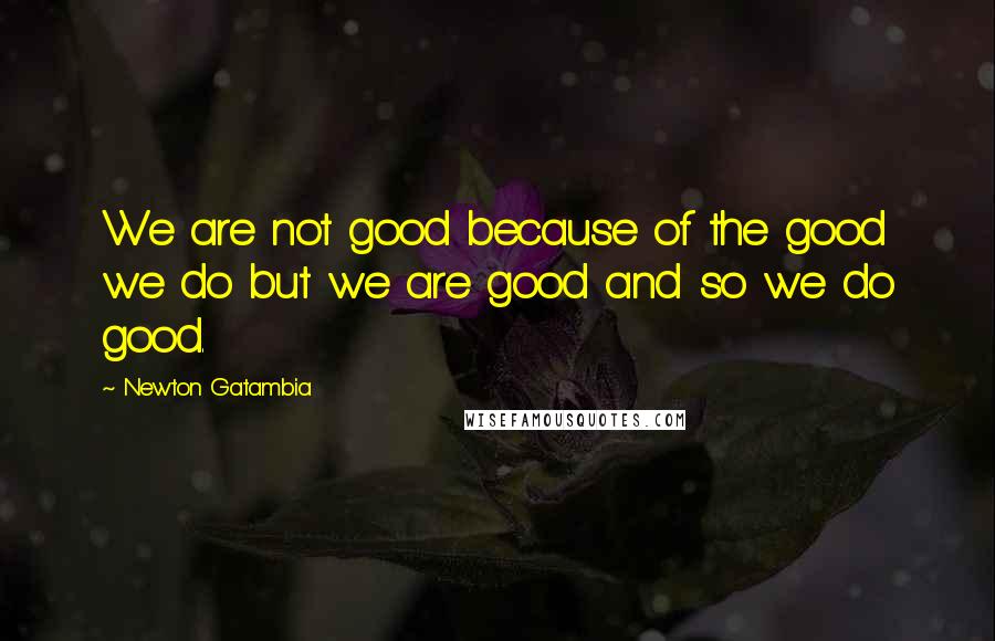 Newton Gatambia Quotes: We are not good because of the good we do but we are good and so we do good.