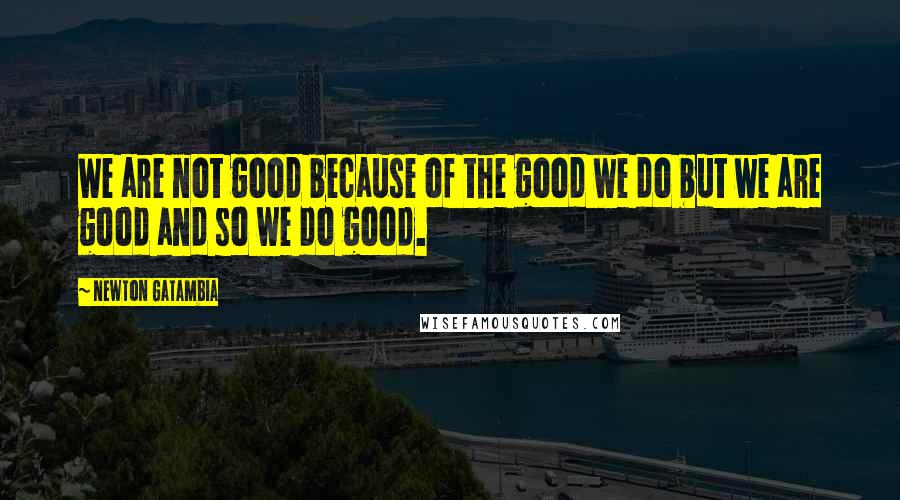 Newton Gatambia Quotes: We are not good because of the good we do but we are good and so we do good.