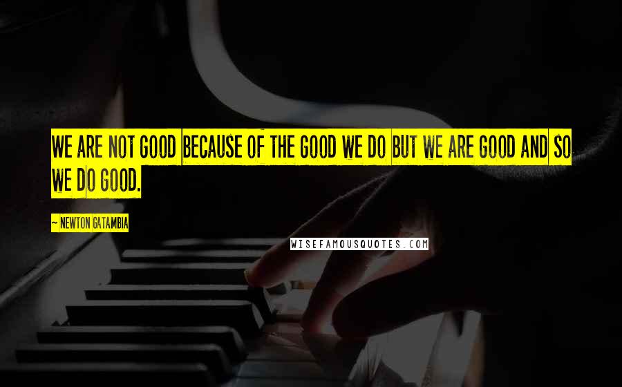 Newton Gatambia Quotes: We are not good because of the good we do but we are good and so we do good.