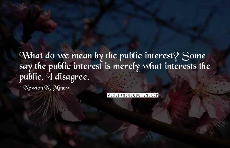 Newton N. Minow Quotes: What do we mean by the public interest? Some say the public interest is merely what interests the public. I disagree.