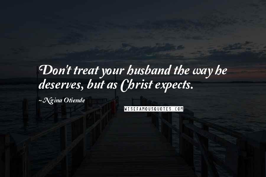 Ngina Otiende Quotes: Don't treat your husband the way he deserves, but as Christ expects.