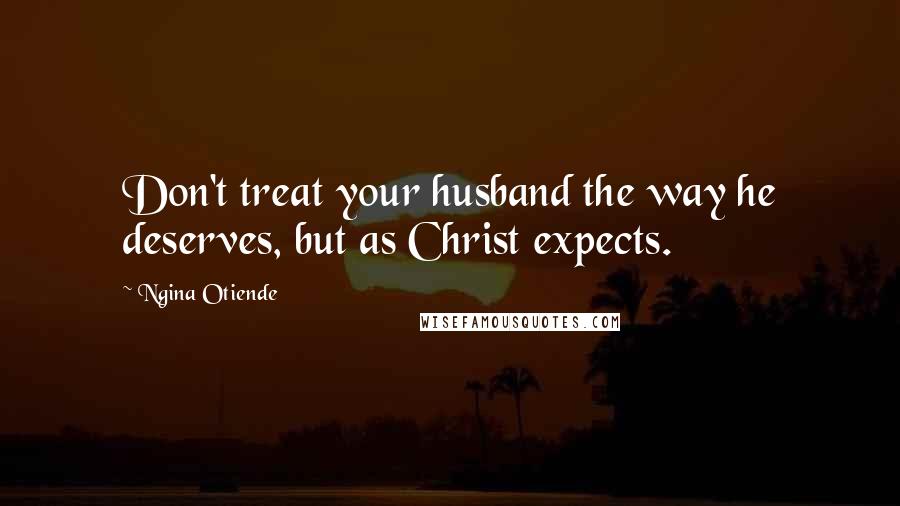 Ngina Otiende Quotes: Don't treat your husband the way he deserves, but as Christ expects.
