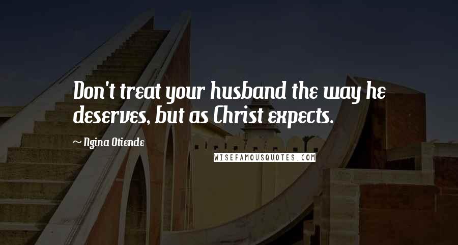 Ngina Otiende Quotes: Don't treat your husband the way he deserves, but as Christ expects.