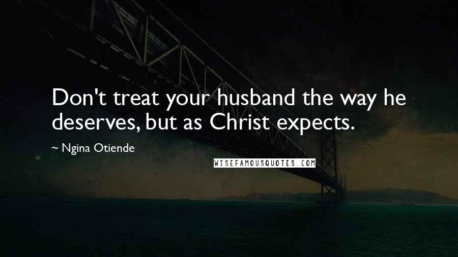 Ngina Otiende Quotes: Don't treat your husband the way he deserves, but as Christ expects.