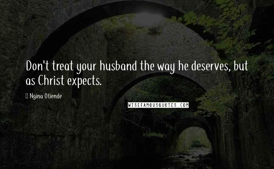 Ngina Otiende Quotes: Don't treat your husband the way he deserves, but as Christ expects.