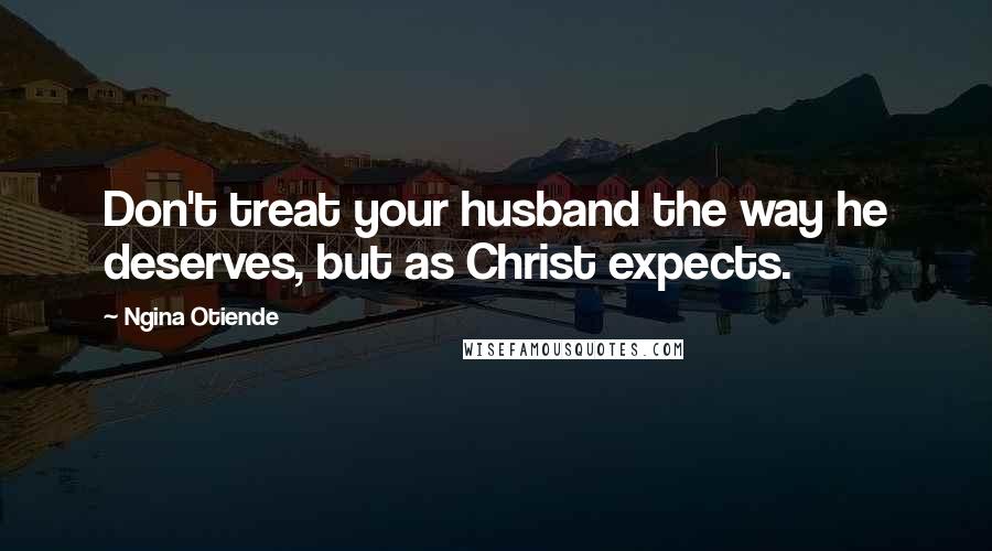 Ngina Otiende Quotes: Don't treat your husband the way he deserves, but as Christ expects.