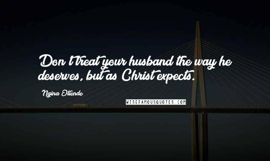 Ngina Otiende Quotes: Don't treat your husband the way he deserves, but as Christ expects.