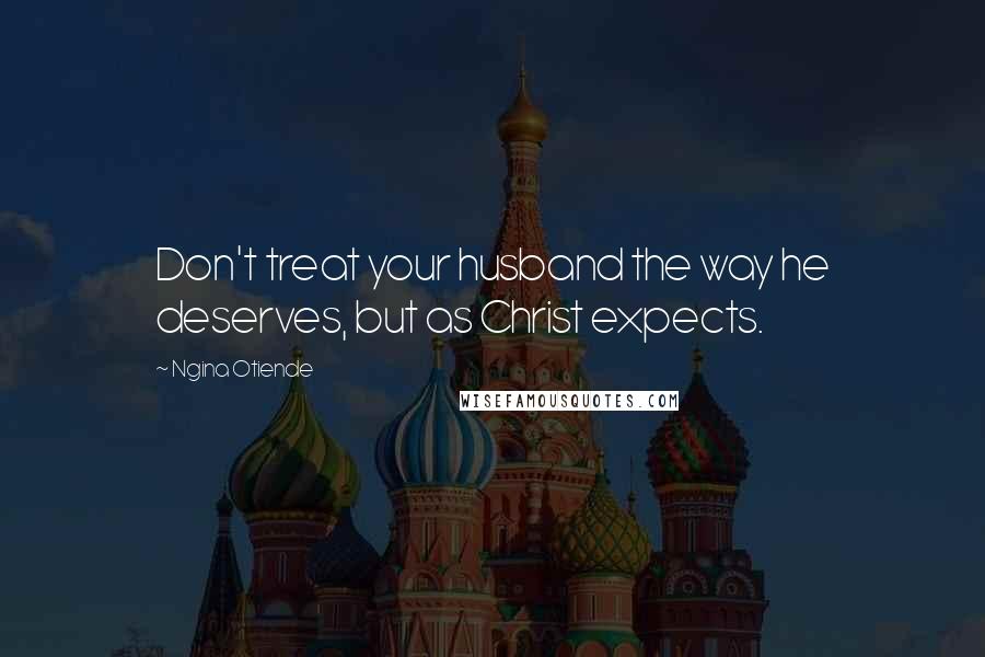 Ngina Otiende Quotes: Don't treat your husband the way he deserves, but as Christ expects.