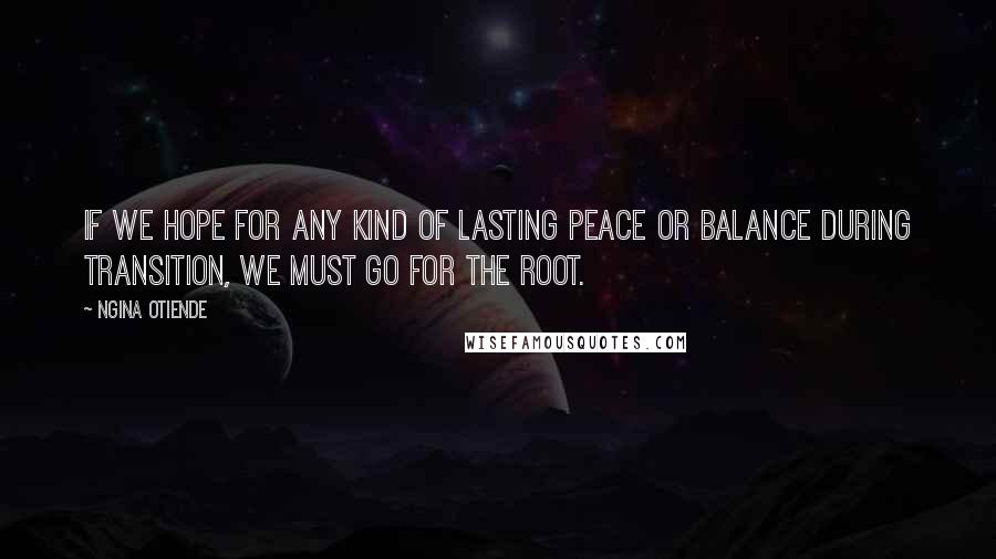 Ngina Otiende Quotes: If we hope for any kind of lasting peace or balance during transition, we must go for the root.