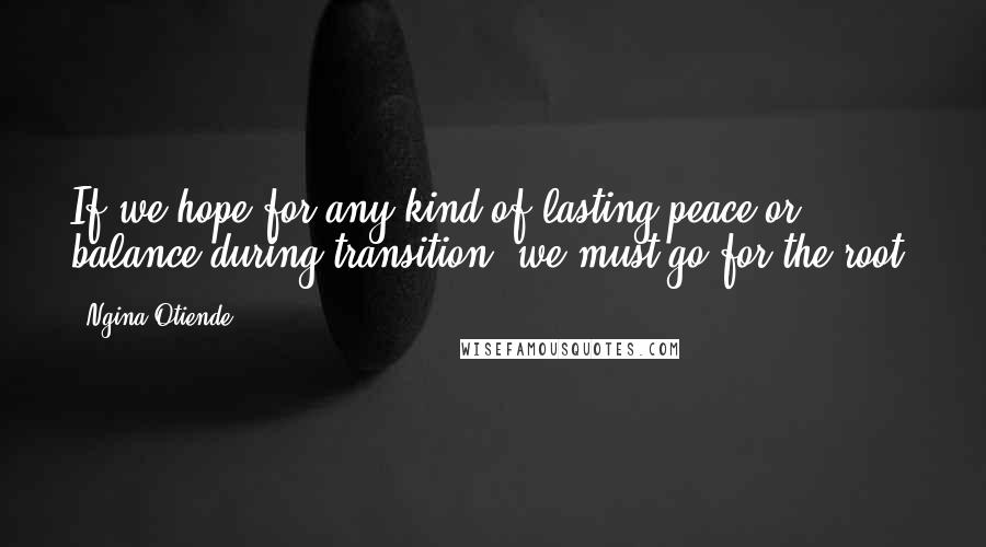 Ngina Otiende Quotes: If we hope for any kind of lasting peace or balance during transition, we must go for the root.