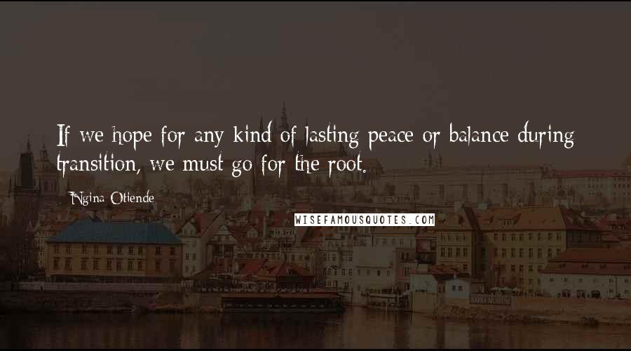 Ngina Otiende Quotes: If we hope for any kind of lasting peace or balance during transition, we must go for the root.