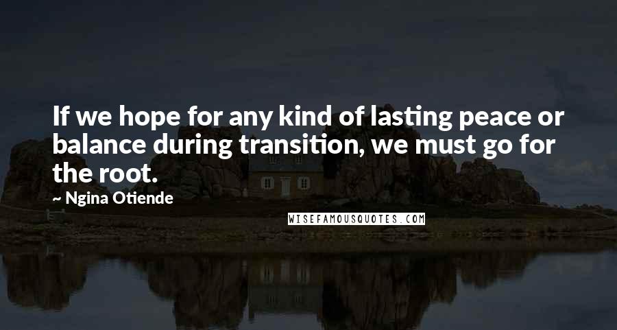 Ngina Otiende Quotes: If we hope for any kind of lasting peace or balance during transition, we must go for the root.