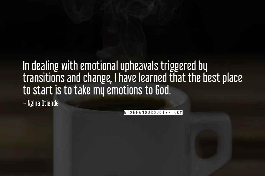 Ngina Otiende Quotes: In dealing with emotional upheavals triggered by transitions and change, I have learned that the best place to start is to take my emotions to God.