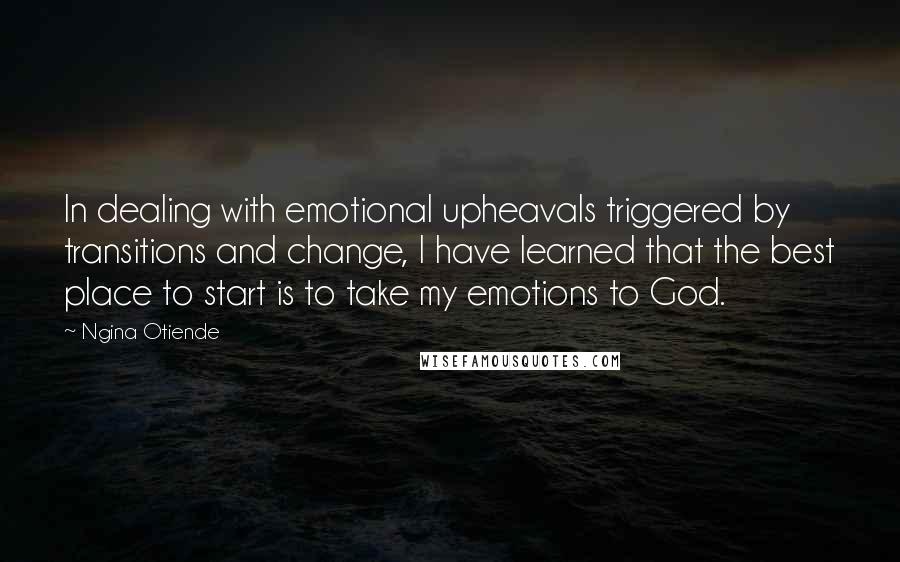 Ngina Otiende Quotes: In dealing with emotional upheavals triggered by transitions and change, I have learned that the best place to start is to take my emotions to God.