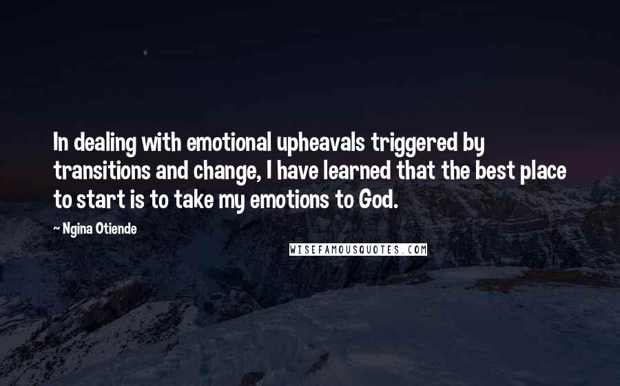 Ngina Otiende Quotes: In dealing with emotional upheavals triggered by transitions and change, I have learned that the best place to start is to take my emotions to God.