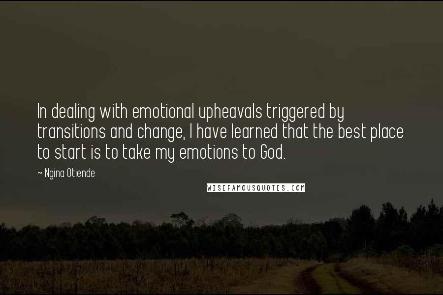Ngina Otiende Quotes: In dealing with emotional upheavals triggered by transitions and change, I have learned that the best place to start is to take my emotions to God.