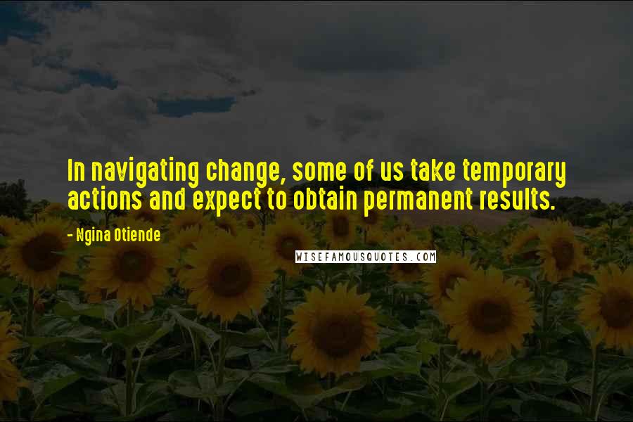 Ngina Otiende Quotes: In navigating change, some of us take temporary actions and expect to obtain permanent results.