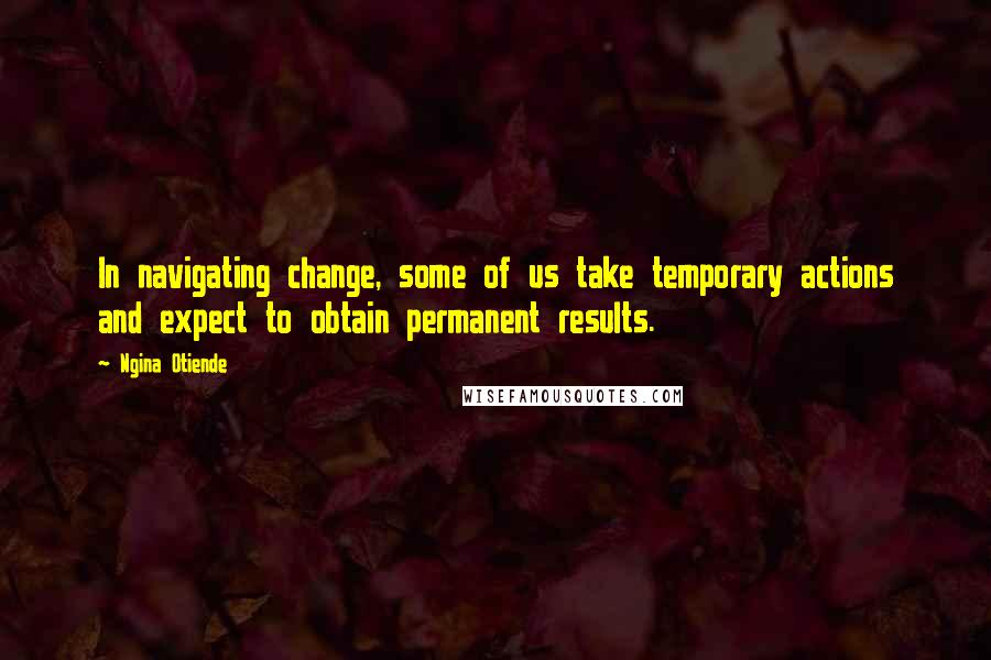 Ngina Otiende Quotes: In navigating change, some of us take temporary actions and expect to obtain permanent results.