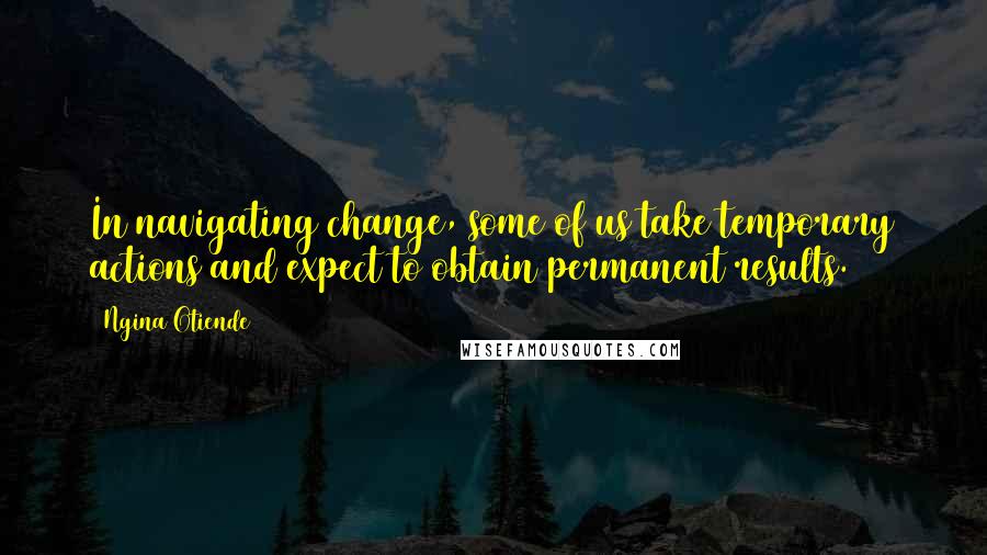 Ngina Otiende Quotes: In navigating change, some of us take temporary actions and expect to obtain permanent results.