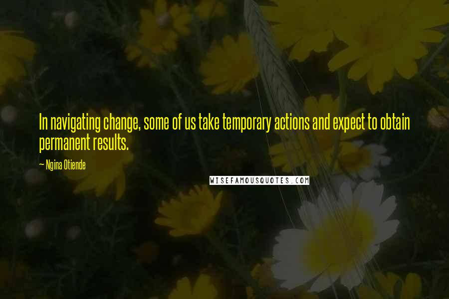 Ngina Otiende Quotes: In navigating change, some of us take temporary actions and expect to obtain permanent results.