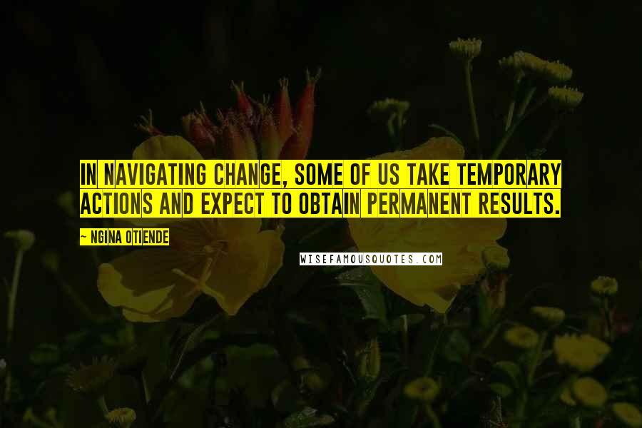 Ngina Otiende Quotes: In navigating change, some of us take temporary actions and expect to obtain permanent results.