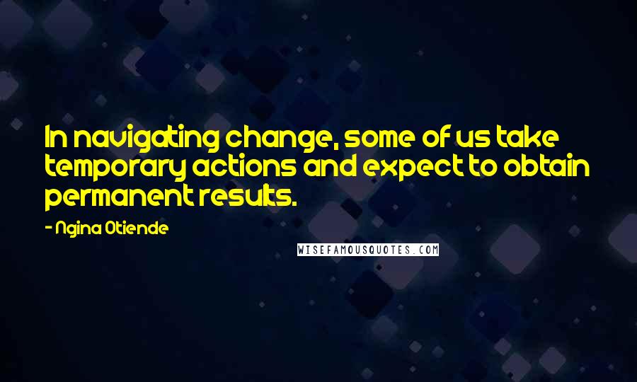 Ngina Otiende Quotes: In navigating change, some of us take temporary actions and expect to obtain permanent results.
