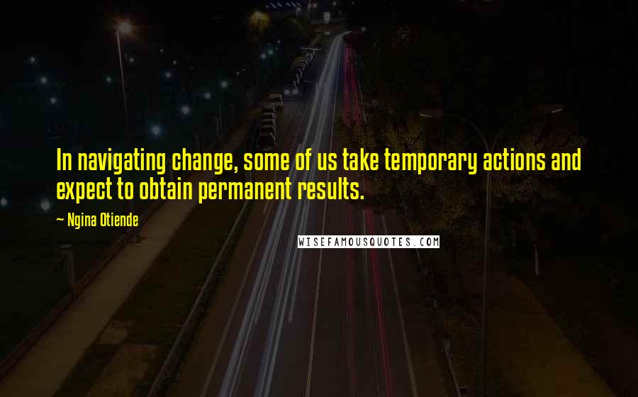 Ngina Otiende Quotes: In navigating change, some of us take temporary actions and expect to obtain permanent results.