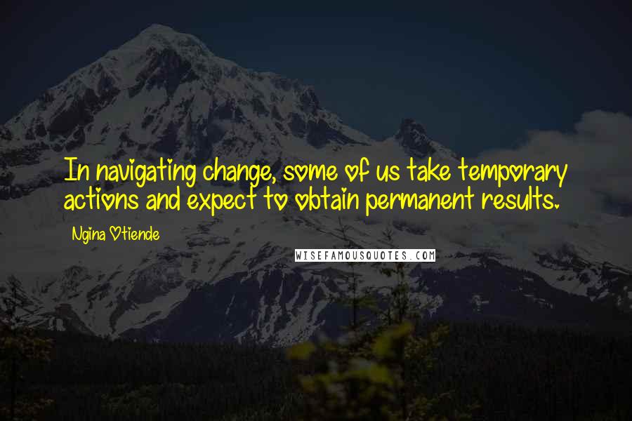 Ngina Otiende Quotes: In navigating change, some of us take temporary actions and expect to obtain permanent results.