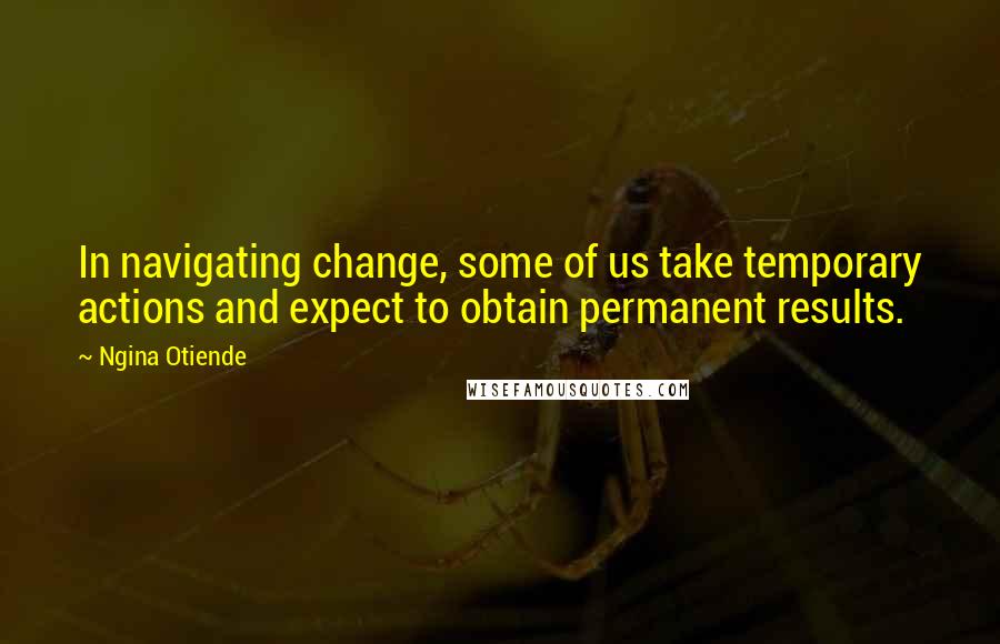 Ngina Otiende Quotes: In navigating change, some of us take temporary actions and expect to obtain permanent results.