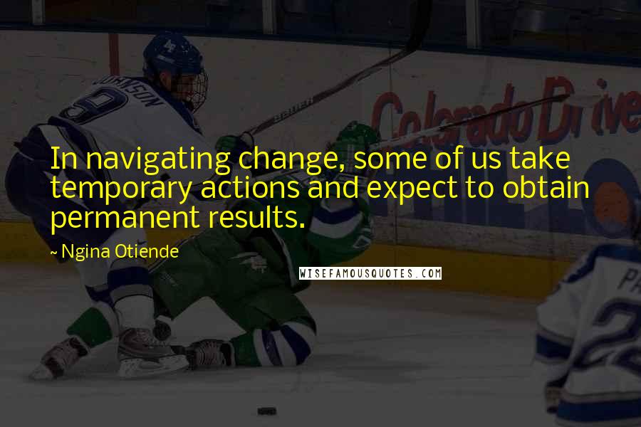 Ngina Otiende Quotes: In navigating change, some of us take temporary actions and expect to obtain permanent results.