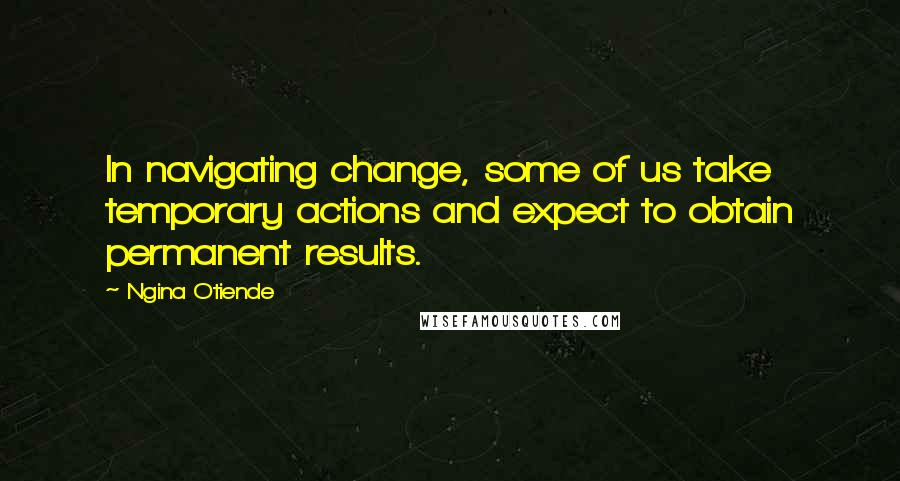 Ngina Otiende Quotes: In navigating change, some of us take temporary actions and expect to obtain permanent results.