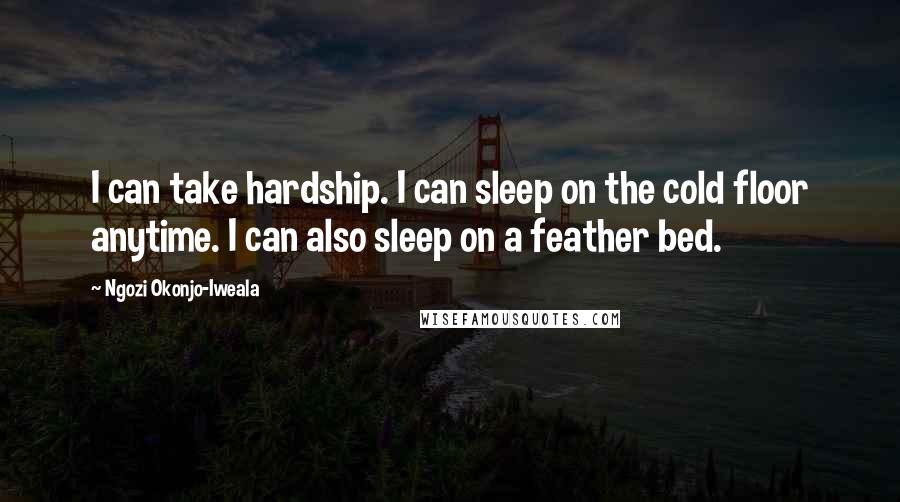 Ngozi Okonjo-Iweala Quotes: I can take hardship. I can sleep on the cold floor anytime. I can also sleep on a feather bed.