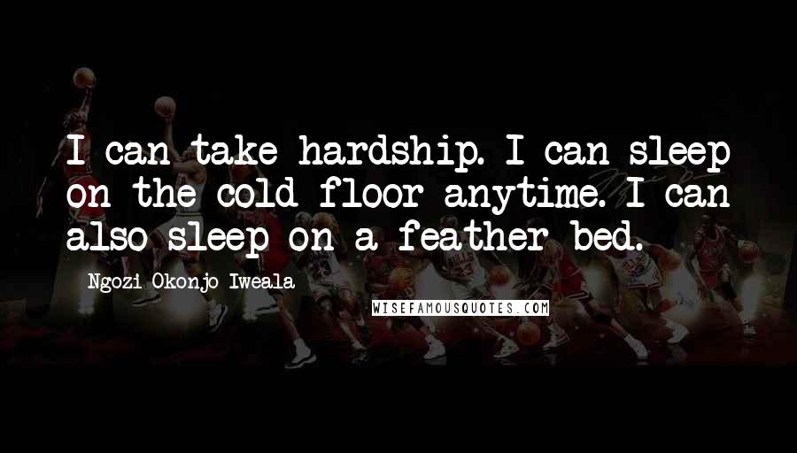 Ngozi Okonjo-Iweala Quotes: I can take hardship. I can sleep on the cold floor anytime. I can also sleep on a feather bed.