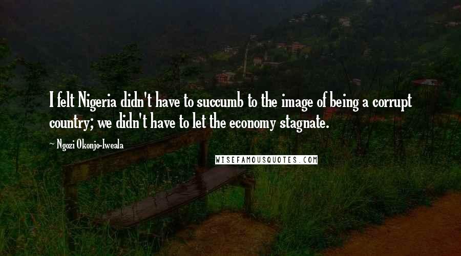 Ngozi Okonjo-Iweala Quotes: I felt Nigeria didn't have to succumb to the image of being a corrupt country; we didn't have to let the economy stagnate.